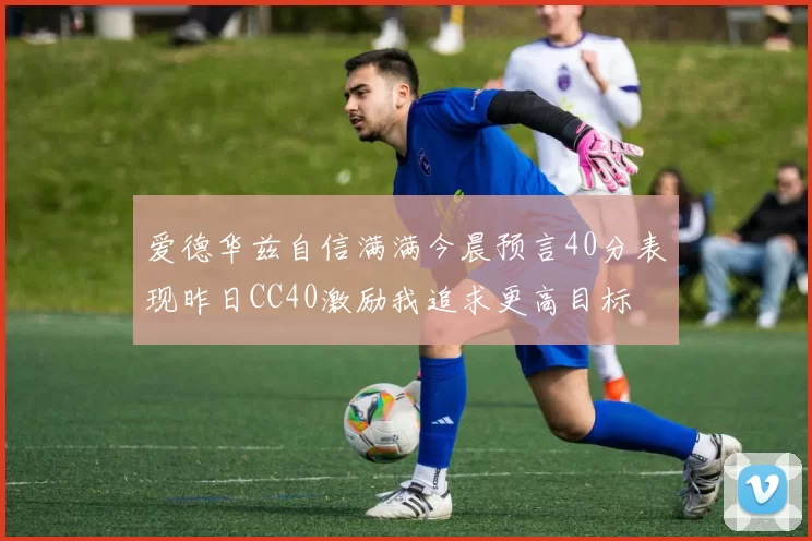 爱德华兹自信满满今晨预言40分表现昨日CC40激励我追求更高目标