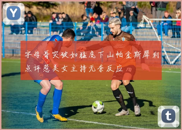 字母哥突破如猛虎下山帕金斯犀利点评惹美女主持无奈反应
