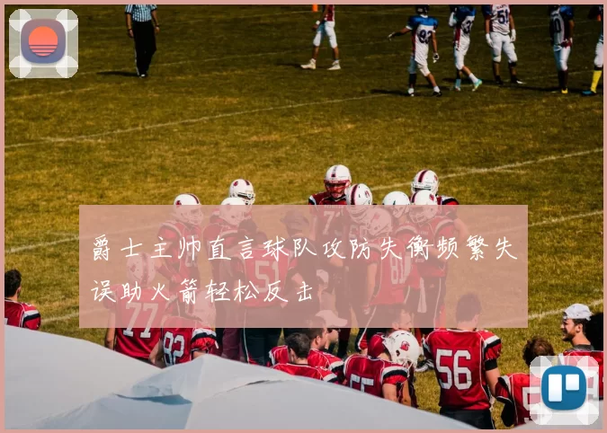 爵士主帅直言球队攻防失衡频繁失误助火箭轻松反击