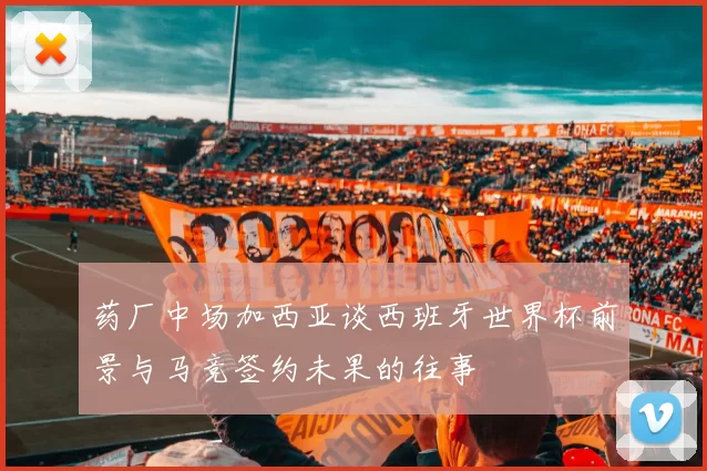 药厂中场加西亚谈西班牙世界杯前景与马竞签约未果的往事