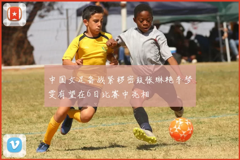 中国女足备战紧锣密鼓张琳艳李梦雯有望在6日比赛中亮相