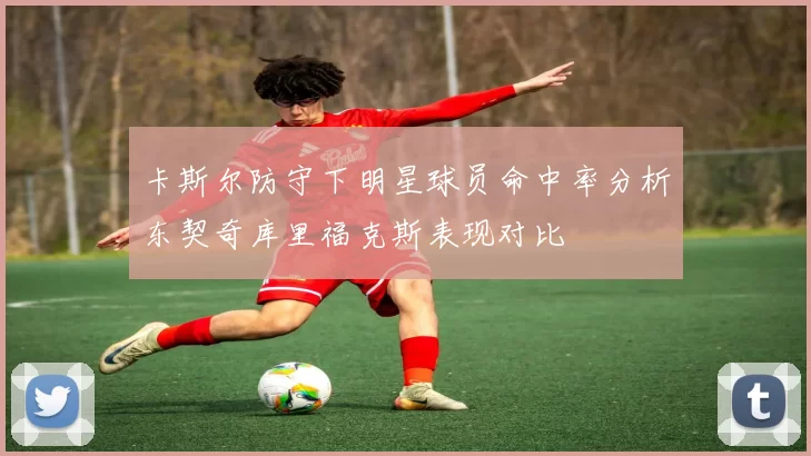 卡斯尔防守下明星球员命中率分析东契奇库里福克斯表现对比