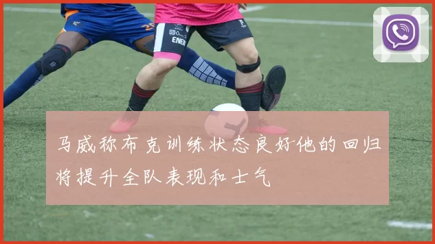 马威称布克训练状态良好他的回归将提升全队表现和士气