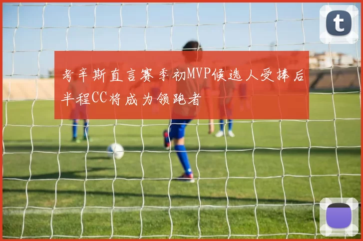 考辛斯直言赛季初MVP候选人受捧后半程CC将成为领跑者